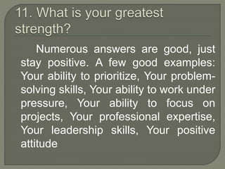 Numerous answers are good, just 
stay positive. A few good examples: 
Your ability to prioritize, Your problem-solving 
skills, Your ability to work under 
pressure, Your ability to focus on 
projects, Your professional expertise, 
Your leadership skills, Your positive 
attitude 
 