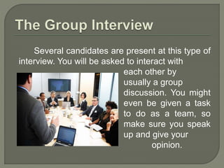 Several candidates are present at this type of 
interview. You will be asked to interact with 
each other by 
usually a group 
discussion. You might 
even be given a task 
to do as a team, so 
make sure you speak 
up and give your 
opinion. 
 