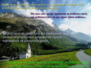 Ότι με το να ααγγχχώώννοοννττααιι γγιιαα ττοο μμέέλλλλοονν ττοουυςς,, λληησσμμοοννοούύνν ττοο ππααρρόόνν ττοουυςς,, 
κκιι έέττσσιι δδεενν ζζοουυνν οούύττεε σσττοο μμέέλλλλοονν οούύττεε σσττοονν ππααρρόόνν.. 
ΌΌττιι ζζοουυνν σσαανν νναα μμηηνν ππρρόόκκεειιττααιι νναα ππεεθθάάννοουυνν πποοττέέ,, 
κκααιι ππεεθθααίίννοουυνν σσαανν νναα μμηηνν έέχχοουυνν ζζήήσσεειι κκααθθόόλλοουυ...... 
Ότι βιάζονται να αποβάλουν την παιδικότητά τους: 
Θέλουν να μεγαλώσουν γρήγορα και ύστερα 
παρακαλούν να ξαναγίνουν παιδιά. 
Ότι χάνουν την υγεία τους προσπαθώντας να βγάλουν λεφτά, 
κι ύστερα χάνουν τα λεφτά για να ξαναβρούν την υγειά τους. 
 