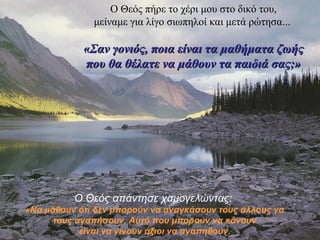 Ο Θεός πήρε το χέρι μου στο δικό του, 
μείναμε για λίγο σιωπηλοί και μετά ρώτησα... 
«Σαν γονιός, πποοιιαα εείίννααιι τταα μμααθθήήμμαατταα ζζωωήήςς 
πποουυ θθαα θθέέλλααττεε νναα μμάάθθοουυνν τταα ππααιιδδιιάά σσααςς;;» 
Ο Θεός απάντησε χαμογελώντας: 
«Να μάθουν ότι δεν μπορούν να αναγκάσουν τους άλλους να 
τους αγαπήσουν. Αυτό που μπορούν να κάνουν 
είναι να γίνουν άξιοι να αγαπηθούν. 
 