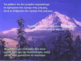 Να μάθουν ότι δεν μετράνε περισσότερο 
τα πράγματα που έχουμε στη ζωή μας, 
αλλά οι άνθρωποι που έχουμε στη ζωή μας. 
Να μάθουν ότι δεν ωφελεί να συγκρίνουμε 
τους εαυτούς μας με τους άλλους. 
ό Να μάθουν όττιι ππλλοούύσσιιοοςς δδεενν εείίννααιι 
ααυυττόόςς πποουυ έέχχεειι τταα ππεερριισσσσόόττεερραα,, ααλλλλάά 
ααυυττόόςς πποουυ χχρρεειιάάζζεεττααιι τταα λλιιγγόόττεερραα.. 
 