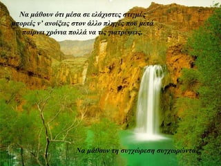 Να μάθουν ότι μέσα σε ελάχιστες στιγμές 
μπορείς ν’ ανοίξεις στον άλλο πληγές που μετά 
παίρνει χρόνια πολλά να τις γιατρέψεις. 
Να μάθουν τη συγχώρεση συγχωρώντας. 
 