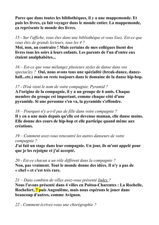 Parce que dans toutes les bibliothèques, il y a une mappemonde. Et
puis les livres, ça fait voyager dans le monde entier. La mappemonde,
ça représente le monde des livres.
15 - Sur l'affiche, vous êtes dans une bibliothèque et vous lisez. Est-ce que
vous êtes de grands lecteurs, tous les 4 ?
Moi, non, au contraire ! Mais certains de mes collègues lisent des
livres tous les soirs à leurs enfants. Les parents de l'un d'entre eux
étaient analphabètes...
16 – Est-ce que vous mélangez plusieurs styles de danse dans vos
spectacles ? Oui, nous avons tous une spécialité (break-dance, dance-
hall...etc.) mais on reste toujours dans le domaine de la danse hip-hop.
17 - D'où vient le nom de votre compagnie, Pyramid ?
A l'origine de la compagnie, il y a un groupe de 6 amis. Chaque
membre du groupe est important, comme chaque côté d'une
pyramide. Si une personne s'en va, la pyramide s'effondre.
18 – Pourquoi n'y a-t-il pas de fille dans votre compagnie ?
Il y en a une mais depuis qu'elle est devenue maman, elle danse moins.
Elle donne des cours de hip-hop et elle participe quand même aux
créations.
19 – Comment avez-vous rencontré les autres danseurs de votre
compagnie ?
J'ai fait un stage dans leur compagnie. Un jour, ils m'ont appelé pour
que je les rejoigne et j'ai accepté.
20 - Est-ce chacun a un rôle différent dans la compagnie ?
Non, pas vraiment. Tout le monde donne des idées. Il n'y a pas de
« chef » et c'est très rare.
21 – Dans combien de villes avez-vous présenté Index ?
Nous l'avons présenté dans 4 villes en Poitou-Charentes : La Rochelle,
Rochefort, ? puis Angoulême, mais nous espérons le jouer dans
beaucoup d'autres, comme Avignon.
22 - Comment écrivez-vous une chorégraphie ?
 