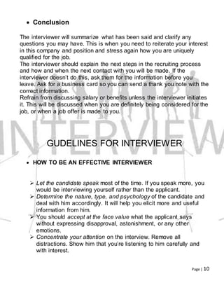 Page | 10
 Conclusion
The interviewer will summarize what has been said and clarify any
questions you may have. This is when you need to reiterate your interest
in this company and position and stress again how you are uniquely
qualified for the job.
The interviewer should explain the next steps in the recruiting process
and how and when the next contact with you will be made. If the
interviewer doesn’t do this, ask them for the information before you
leave. Ask for a business card so you can send a thank you note with the
correct information.
Refrain from discussing salary or benefits unless the interviewer initiates
it. This will be discussed when you are definitely being considered for the
job, or when a job offer is made to you.
GUDELINES FOR INTERVIEWER
 HOW TO BE AN EFFECTIVE INTERVIEWER
 Let the candidate speak most of the time. If you speak more, you
would be interviewing yourself rather than the applicant.
 Determine the nature, type, and psychology of the candidate and
deal with him accordingly. It will help you elicit more and useful
information from him.
 You should accept at the face value what the applicant says
without expressing disapproval, astonishment, or any other
emotions.
 Concentrate your attention on the interview. Remove all
distractions. Show him that you’re listening to him carefully and
with interest.
 