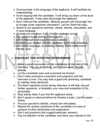 Page | 11
 Communicate in the language of the applicant. It will facilitate his
understanding.
 Avoid arguing with the candidate. It will bring you down at the level
of the applicant. It may also discourage the applicant.
 Don’t interrupt the candidate. Allowing pauses will encourage him
to divulge some important information. Let him finish the topic.
 Speak or put questions distinctly, clearly, directly, articulately, and
in easy language.
 Control your emotions if you find the applicant wrong.
 Pay respect to the feeling of the speaker.
 Don’t intercept to change the topic suddenly.
 Establish eye contact with the candidate. Don’t look sideways.
 Use bodily language, as nodding, smiling, facial expressions,
friendly eyes.
 CHECKLIST FOR EFFECTIVE INTERVIEWING
 Make a good impression on the candidates at the start of the
interview. You can do smiling, warm shake-hand, friendly
altitude.
 Let the candidate relax and overcome his tension.
 Don’t make premature evaluation and judgment until the
interview is over. You may lose a good and promising candidate
by making hasty decisions.
 Put down important points during interview. It will help you put
further questions, or establish your view and evaluation of his
personality.
 Stop taking notes if you find the applicant tense.
 Don’t speak or interrupt before he finishes a topic. Let him speak
further.
 Put your questions adroitly, clearly and articulately.
 Repeat the spoken sentences of the candidate in a tone of
question to elicit clarification and explanation.
 Don’t ask questions that suggest particular answers.
 Pay full attention to the candidate and show your interest in him.
 