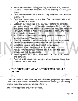 Page | 12
 Give the application full opportunity to express and justify him.
 Carefully observe the candidate from his entering to leaving the
room.
 Concentrate on questions that will bring maximum and relevant
information.
 Don’t ask many questions at a time. One question at a time will
bring elaborate answers.
 Establish a good image of the company before the candidate
leaves the office. You can do so by adopting a friendly attitude
and giving useful and impressive information about the company.
 Pay your attention to his behavior, reactions, bodily language,
and remarks he passes.
 To evaluate his efficiency, capability gathers all possible
information about his past work.
 After the interview is over don’t show his selection or rejection.
 Control your emotions and don’t show your attitude.
 Empathize in your candidate; speak his language.
 Follow the order of points the applicant makes.
 Avoid asking personal questions until familiarity has been
established with the candidate.
 Encourage the applicant to ask question about the job, product
and company.
 Don’t allow him to deviate from the relevant points. Control the
direction of the interview.
 THE PITFALLS THAT AN INTERVIEWER SHOULD
AVOID
The interviewer should avoid any kind of biases, prejudices against or in
favor of the interviewee. You should also control blushing, stammering,
casting eyed downward, or getting offensive.
The following pitfalls should be avoided.
 