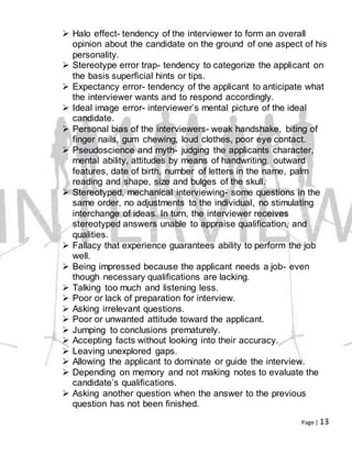 Page | 13
 Halo effect- tendency of the interviewer to form an overall
opinion about the candidate on the ground of one aspect of his
personality.
 Stereotype error trap- tendency to categorize the applicant on
the basis superficial hints or tips.
 Expectancy error- tendency of the applicant to anticipate what
the interviewer wants and to respond accordingly.
 Ideal image error- interviewer’s mental picture of the ideal
candidate.
 Personal bias of the interviewers- weak handshake, biting of
finger nails, gum chewing, loud clothes, poor eye contact.
 Pseudoscience and myth- judging the applicants character,
mental ability, attitudes by means of handwriting, outward
features, date of birth, number of letters in the name, palm
reading and shape, size and bulges of the skull.
 Stereotyped, mechanical interviewing- some questions in the
same order, no adjustments to the individual, no stimulating
interchange of ideas. In turn, the interviewer receives
stereotyped answers unable to appraise qualification, and
qualities.
 Fallacy that experience guarantees ability to perform the job
well.
 Being impressed because the applicant needs a job- even
though necessary qualifications are lacking.
 Talking too much and listening less.
 Poor or lack of preparation for interview.
 Asking irrelevant questions.
 Poor or unwanted attitude toward the applicant.
 Jumping to conclusions prematurely.
 Accepting facts without looking into their accuracy.
 Leaving unexplored gaps.
 Allowing the applicant to dominate or guide the interview.
 Depending on memory and not making notes to evaluate the
candidate’s qualifications.
 Asking another question when the answer to the previous
question has not been finished.
 