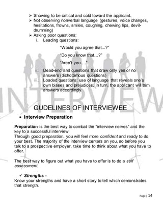 Page | 14
 Showing to be critical and cold toward the applicant.
 Not observing nonverbal language (gestures, voice changes,
hesitations, frowns, smiles, coughing, chewing lips, devil-
drumming)
 Asking poor questions:
i. Leading questions:
“Would you agree that...?”
“Do you know that…?”
“Aren’t you….”
ii. Dead-end and questions that draw only yes or no
answers (dichotomous questions)
iii. Loaded questions: use of language that reveals one’s
own biases and prejudices, in turn, the applicant will trim
answers accordingly
GUDELINES OF INTERVIEWEE
 Interview Preparation
Preparation is the best way to combat the “interview nerves” and the
key to a successful interview!
Through good preparation, you will feel more confident and ready to do
your best. The majority of the interview centers on you, so before you
talk to a prospective employer, take time to think about what you have to
offer.
The best way to figure out what you have to offer is to do a self
assessment.
 Strengths -
Know your strengths and have a short story to tell which demonstrates
that strength.
 