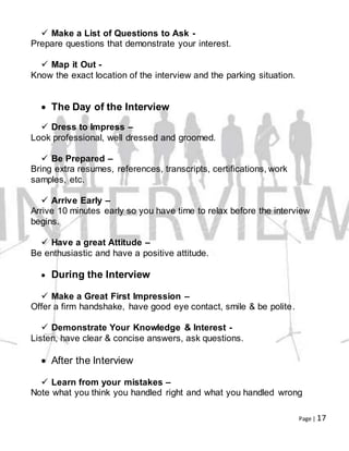 Page | 17
 Make a List of Questions to Ask -
Prepare questions that demonstrate your interest.
 Map it Out -
Know the exact location of the interview and the parking situation.
 The Day of the Interview
 Dress to Impress –
Look professional, well dressed and groomed.
 Be Prepared –
Bring extra resumes, references, transcripts, certifications, work
samples, etc.
 Arrive Early –
Arrive 10 minutes early so you have time to relax before the interview
begins.
 Have a great Attitude –
Be enthusiastic and have a positive attitude.
 During the Interview
 Make a Great First Impression –
Offer a firm handshake, have good eye contact, smile & be polite.
 Demonstrate Your Knowledge & Interest -
Listen, have clear & concise answers, ask questions.
 After the Interview
 Learn from your mistakes –
Note what you think you handled right and what you handled wrong
 