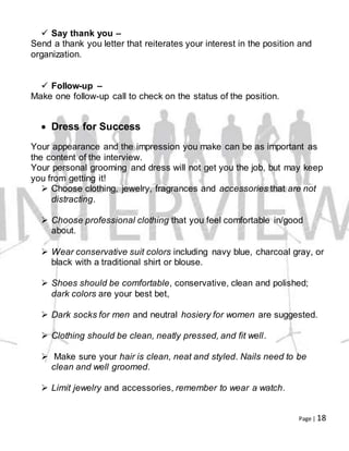 Page | 18
 Say thank you –
Send a thank you letter that reiterates your interest in the position and
organization.
 Follow-up –
Make one follow-up call to check on the status of the position.
 Dress for Success
Your appearance and the impression you make can be as important as
the content of the interview.
Your personal grooming and dress will not get you the job, but may keep
you from getting it!
 Choose clothing, jewelry, fragrances and accessories that are not
distracting.
 Choose professional clothing that you feel comfortable in/good
about.
 Wear conservative suit colors including navy blue, charcoal gray, or
black with a traditional shirt or blouse.
 Shoes should be comfortable, conservative, clean and polished;
dark colors are your best bet,
 Dark socks for men and neutral hosiery for women are suggested.
 Clothing should be clean, neatly pressed, and fit well.
 Make sure your hair is clean, neat and styled. Nails need to be
clean and well groomed.
 Limit jewelry and accessories, remember to wear a watch.
 