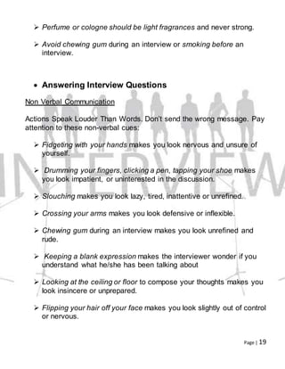 Page | 19
 Perfume or cologne should be light fragrances and never strong.
 Avoid chewing gum during an interview or smoking before an
interview.
 Answering Interview Questions
Non Verbal Communication
Actions Speak Louder Than Words. Don’t send the wrong message. Pay
attention to these non-verbal cues:
 Fidgeting with your hands makes you look nervous and unsure of
yourself.
 Drumming your fingers, clicking a pen, tapping your shoe makes
you look impatient, or uninterested in the discussion.
 Slouching makes you look lazy, tired, inattentive or unrefined.
 Crossing your arms makes you look defensive or inflexible.
 Chewing gum during an interview makes you look unrefined and
rude.
 Keeping a blank expression makes the interviewer wonder if you
understand what he/she has been talking about
 Looking at the ceiling or floor to compose your thoughts makes you
look insincere or unprepared.
 Flipping your hair off your face makes you look slightly out of control
or nervous.
 