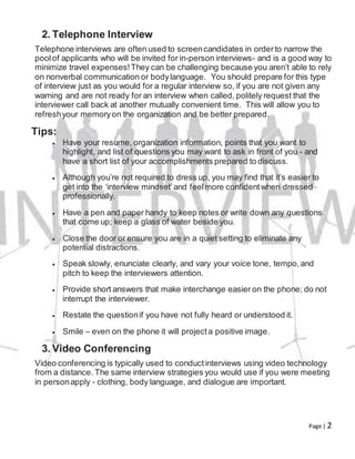 Page | 2
2. Telephone Interview
Telephone interviews are often used to screencandidates in orderto narrow the
poolof applicants who will be invited for in-person interviews- and is a good way to
minimize travel expenses!They can be challenging because you aren’t able to rely
on nonverbal communication or bodylanguage. You should prepare for this type
of interview just as you would for a regular interview so, if you are not given any
warning and are not ready for an interview when called, politely request that the
interviewer call back at another mutually convenient time. This will allow you to
refreshyour memoryon the organization and be better prepared.
Tips:
 Have your resume, organization information, points that you want to
highlight, and list of questions you may want to ask in front of you - and
have a short list of your accomplishments prepared to discuss.
 Although you’re not required to dress up, you may find that it’s easier to
get into the ‘interview mindset’and feelmore confidentwhen dressed
professionally.
 Have a pen and paper handy to keep notes or write down any questions
that come up; keep a glass of water beside you.
 Close the door or ensure you are in a quiet setting to eliminate any
potential distractions.
 Speak slowly, enunciate clearly, and vary your voice tone, tempo,and
pitch to keep the interviewers attention.
 Provide short answers that make interchange easier on the phone; do not
interrupt the interviewer.
 Restate the questionif you have not fully heard or understood it.
 Smile – even on the phone it will projecta positive image.
3. Video Conferencing
Video conferencing is typically used to conductinterviews using video technology
from a distance. The same interview strategies you would use if you were meeting
in personapply - clothing, body language, and dialogue are important.
 