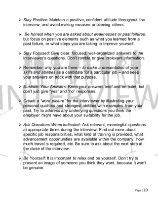 Page | 20
 Stay Positive: Maintain a positive, confident attitude throughout the
interview, and avoid making excuses or blaming others.
 Be honest when you are asked about weaknesses or past failures,
but focus on positive elements such as what you learned from a
past failure, or what steps you are taking to improve yourself.
 Stay Focused: Give clear, focused, well-organized answers to the
interviewer’s questions. Don’t ramble or give irrelevant information.
 Remember why you are there – to make a presentation of your
skills and abilities as a candidate for a particular job – and keep
your answers on track with that purpose.
 Illustrate Your Answers: Keep your answers brief and on point, but
don’t just give “yes” and “no” responses.
 Create a “word picture” for the interviewer by illustrating your
personal qualities and strongest abilities with examples from your
past. Try to address any underlying questions you think the
employer might have about your suitability for the job.
 Ask Questions When Indicated: Ask relevant, meaningful questions
at appropriate times during the interview. Find out more about
specific job responsibilities, what kind of training is provided, what
advancement opportunities are available within the company, how
much travel is required, etc. Be sure to ask about the next step at
the close of the interview.
 Be Yourself: It is important to relax and be yourself. Don’t try to
present an image of someone you think they want, because it won’t
be genuine
 