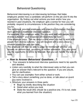 Page | 21
Behavioral Questioning
Behavioral interviewing is an interviewing technique that helps
employers predict how a candidate will perform on the job and fit into the
organization. By finding out what actions you took and/or how you
reacted in past situations, the employer gets a sense for how you will
probably respond to circumstances in the position they are considering
you for.
This technique provides employers with objective information that they
don’t get from a traditional interview question.
For example, if an employer asks, “Do you work well with people from
diverse cultures?” your response will most likely be “yes.”
If the employer says, “Tell me about a time when you had to work with
people from diverse cultures,” you will respond with a story about a
situation where this was the case.
The employer will then be able to judge for him/herself whether you
actually do perform well, according to his/her standards. This also gives
you the opportunity to prove by example that you can handle the task at
hand.
 How to Answer Behavioral Questions…?
 Your answers to behavioral interview questions need to be specific
and detailed.
 Listen very carefully to what the interviewer asks so that you can
give an answer that’s relevant to the question. If you are unsure,
ask for clarification.
 You can use examples from either school or work.
 Tell a story about something you’ve done, or talk about an event
you were involved in.
 Structure your answers in three parts:
 Begin by briefly describing the situation
 Detail what action you took
 State the result (this should be a positive one, if it is not, state
what you learned from the situation)
 