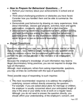 Page | 22
 How to Prepare for Behavioral Questions….?
 Refresh your memory about your achievements in school and at
work.
 Think about challenging problems or obstacles you have faced.
Consider how you handled them and be able to summarize the
outcomes.
 Demonstrate past behaviors by drawing on many experiences; think
about internships, classes and projects, activities, team and sports
participation, community service, and full or part-time jobs.
 Decision making, leadership, organizational skills, problem solving,
and team building are among the many topics that behavioral
questions probe into, so any experiences which involve these areas
would be good to use as behavioral examples.
 Illegal Questions
Questions regarding your age, sex, sexual preference, marital or family
status, religion, race, national origin, handicap (or any question which
does not address a bona fide occupational qualification necessary to
perform the job) are not allowed in the interview or on employment
application.
Because the employer's knowledge of such information may lead to
illegal discriminatory hiring practices, you are not required to divulge this
type of information.
Although most employers refrain from asking impermissible questions,
you may at times be confronted with this type of questioning.
Three possible ways of responding to such inquiries:
 The most recommended response is to address the employer's
underlying concern without directly answering the question.
For example: if you are asked about plans for marriage or children,
the employer is usually concerned about your anticipated length of
stay in the area or your ability to be at work on a regular basis.
Although you do not need to answer the question directly, you
should affirm your understanding of the employer's concern, and
 