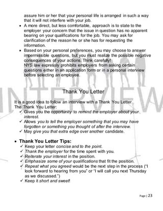 Page | 23
assure him or her that your personal life is arranged in such a way
that it will not interfere with your job.
 A more direct, but less comfortable, approach is to state to the
employer your concern that the issue in question has no apparent
bearing on your qualifications for the job. You may ask for
clarification of the reason he or she has for requesting the
information.
 Based on your personal preferences, you may choose to answer
impermissible questions, but you must realize the possible negative
consequences of your actions. Think carefully!
NYS law expressly prohibits employers from asking certain
questions either in an application form or in a personal interview
before selecting an employee.
Thank You Letter
It is a good idea to follow an interview with a Thank You Letter.
The Thank You Letter:
 Gives you the opportunity to remind the employer about your
interest.
 Allows you to tell the employer something that you may have
forgotten or something you thought of after the interview.
 May give you that extra edge over another candidate.
 Thank You Letter Tips:
 Keep your letter concise and to the point.
 Thank the employer for the time spent with you.
 Reiterate your interest in the position.
 Emphasize some of your qualifications that fit the position.
 Repeat what you agreed would be the next step in the process (“I
look forward to hearing from you” or “I will call you next Thursday
as we discussed.”)
 Keep it short and sweet!
 