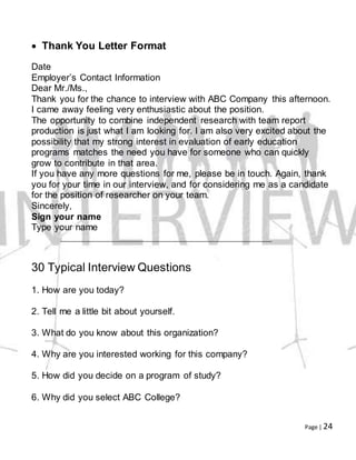 Page | 24
 Thank You Letter Format
Date
Employer’s Contact Information
Dear Mr./Ms.,
Thank you for the chance to interview with ABC Company this afternoon.
I came away feeling very enthusiastic about the position.
The opportunity to combine independent research with team report
production is just what I am looking for. I am also very excited about the
possibility that my strong interest in evaluation of early education
programs matches the need you have for someone who can quickly
grow to contribute in that area.
If you have any more questions for me, please be in touch. Again, thank
you for your time in our interview, and for considering me as a candidate
for the position of researcher on your team.
Sincerely,
Sign your name
Type your name
30 Typical Interview Questions
1. How are you today?
2. Tell me a little bit about yourself.
3. What do you know about this organization?
4. Why are you interested working for this company?
5. How did you decide on a program of study?
6. Why did you select ABC College?
 