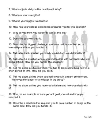 Page | 25
7. What subjects did you like best/least? Why?
8. What are your strengths?
9. What is your biggest weakness?
10. How has your college experience prepared you for this position?
11. Why do you think you would do well at this job?
12. Describe your work ethic.
13. Describe the biggest challenge you have had in your last job or
internship and how you handled it.
14. Talk about a time when you made a mistake. How did you fix it?
15. Talk about a situation where you had to deal with someone who was
being difficult. How did you handle the situation?
16. Tell me about a situation when you had to learn something new in a
short period of time. How did you do it?
17. Tell me about a time when you had to work in a team environment.
Were you the leader or a follower in the group?
18. Tell me about a time you received criticism and how you dealt with
it?
19. Give me an example of an important goal you set and how you
reached it.
20. Describe a situation that required you to do a number of things at the
same time. How did you handle it?
 