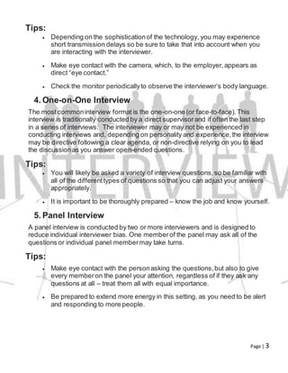 Page | 3
Tips:
 Depending on the sophisticationof the technology, you may experience
short transmission delays so be sure to take that into account when you
are interacting with the interviewer.
 Make eye contact with the camera, which, to the employer,appears as
direct “eye contact.”
 Check the monitor periodicallyto observe the interviewer’s body language.
4. One-on-One Interview
The most commoninterview format is the one-on-one (or face-to-face).This
interview is traditionally conducted by a direct supervisorand if often the last step
in a series of interviews. The interviewer may or may not be experienced in
conducting interviews and, depending on personality and experience,the interview
may be directive following a clear agenda, or non-directive relying on you to lead
the discussionas you answer open-ended questions.
Tips:
 You will likely be asked a variety of interview questions,so be familiar with
all of the differenttypes of questions so that you can adjust your answers
appropriately.
 It is important to be thoroughly prepared – know the job and know yourself.
5. Panel Interview
A panel interview is conducted by two or more interviewers and is designed to
reduce individual interviewer bias. One memberof the panel may ask all of the
questions or individual panel membermay take turns.
Tips:
 Make eye contact with the personasking the questions,but also to give
every memberon the panel your attention, regardless of if they ask any
questions at all – treat them all with equal importance.
 Be prepared to extend more energy in this setting, as you need to be alert
and responding to more people.
 