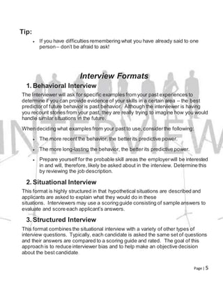 Page | 5
Tip:
 If you have difficulties remembering what you have already said to one
person– don’t be afraid to ask!
Interview Formats
1. Behavioral Interview
The Interviewer will ask for specific examples from your past experiences to
determine if you can provide evidence of your skills in a certain area – the best
predictorof future behavior is past behavior. Although the interviewer is having
you recount stories from your past, they are really trying to imagine how you would
handle similar situations in the future.
When deciding what examples from your past to use, considerthe following:
 The more recent the behavior, the betterits predictive power.
 The more long-lasting the behavior, the better its predictive power.
 Prepare yourself for the probable skill areas the employerwill be interested
in and will, therefore, likely be asked about in the interview. Determine this
by reviewing the job description.
2. Situational Interview
This format is highly structured in that hypothetical situations are described and
applicants are asked to explain what they would do in these
situations. Interviewers may use a scoring guide consisting of sample answers to
evaluate and score each applicant’s answers.
3. Structured Interview
This format combines the situational interview with a variety of other types of
interview questions. Typically, each candidate is asked the same set of questions
and their answers are compared to a scoring guide and rated. The goal of this
approach is to reduce interviewer bias and to help make an objective decision
about the best candidate.
 
