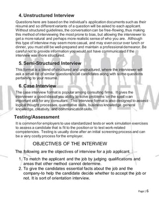 Page | 6
4. Unstructured Interview
Questions here are based on the individual’s application documents such as their
résumé and so differentvariants of a question will be asked to each applicant.
Without structured guidelines,the conversation can be free-flowing,thus making
this method of interviewing the most prone to bias, but allowing the interviewer to
get a more natural and perhaps more realistic sense of who you are. Although
this type of interview may seem more casual, and may even occur over lunch or
dinner, you must still be well-prepared and maintain a professionaldemeanor. Be
careful not to provide information you would not have communicated if the
interview was more structured.
5. Semi-Structured Interview
This format is a blend of structured and unstructured, where the interviewer will
ask a small list of similar questions to all candidates along with some questions
pertaining to your resume.
6. Case Interview
The case interview format is popular among consulting firms. It gives the
interviewer a good idea of you ability to solve problems ‘on the spot’ – an
important skill for any consultant. This interview format is also designed to assess
logical thought processes,quantitative skills, business knowledge,general
knowledge, creativity, and communication skills.
Testing/Assessment
It is commonfor employers to use standardized tests or work simulation exercises
to assess a candidate that is fit to the position or to test work-related
competencies. Testing is usually done after an initial screening process and can
be a very costly process forthe employer.
OBJECTIVES OF THE INTERVIEW
The following are the objectives of interview for a job applicant.
1. To match the applicant and the job by judging qualifications and
areas that other method cannot determine.
2. To give the candidates essential facts about the job and the
company-to help the candidate decide whether to accept the job or
not. It is sort of orientation interview.
 