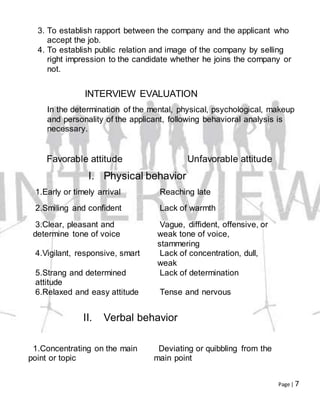 Page | 7
3. To establish rapport between the company and the applicant who
accept the job.
4. To establish public relation and image of the company by selling
right impression to the candidate whether he joins the company or
not.
INTERVIEW EVALUATION
In the determination of the mental, physical, psychological, makeup
and personality of the applicant, following behavioral analysis is
necessary.
Favorable attitude Unfavorable attitude
I. Physical behavior
1.Early or timely arrival Reaching late
2.Smiling and confident Lack of warmth
3.Clear, pleasant and
determine tone of voice
Vague, diffident, offensive, or
weak tone of voice,
stammering
4.Vigilant, responsive, smart Lack of concentration, dull,
weak
5.Strang and determined
attitude
Lack of determination
6.Relaxed and easy attitude Tense and nervous
II. Verbal behavior
1.Concentrating on the main
point or topic
Deviating or quibbling from the
main point
 