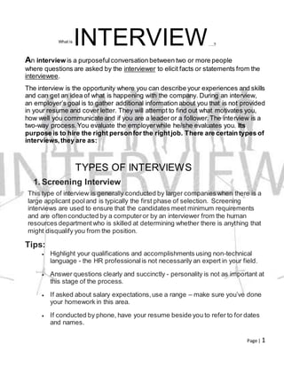Page | 1
What is
INTERVIEW….?
An interview is a purposefulconversation between two or more people
where questions are asked by the interviewer to elicit facts or statements from the
interviewee.
The interview is the opportunity where you can describe your experiences and skills
and can get an idea of what is happening with the company. During an interview,
an employer’s goal is to gather additional information about you that is not provided
in your resume and cover letter. They will attempt to find out what motivates you,
how well you communicate and if you are a leader or a follower.The interview is a
two-way process.You evaluate the employerwhile he/she evaluates you. Its
purpose is to hire the right personfor the rightjob. There are certain types of
interviews,they are as:
TYPES OF INTERVIEWS
1. Screening Interview
This type of interview is generally conducted by larger companies when there is a
large applicant pooland is typically the first phase of selection. Screening
interviews are used to ensure that the candidates meet minimum requirements
and are oftenconducted by a computeror by an interviewer from the human
resources departmentwho is skilled at determining whether there is anything that
might disqualify you from the position.
Tips:
 Highlight your qualifications and accomplishments using non-technical
language - the HR professionalis not necessarily an expert in your field.
 Answer questions clearly and succinctly - personality is not as important at
this stage of the process.
 If asked about salary expectations,use a range – make sure you’ve done
your homework in this area.
 If conducted by phone, have your resume beside you to refer to for dates
and names.
 