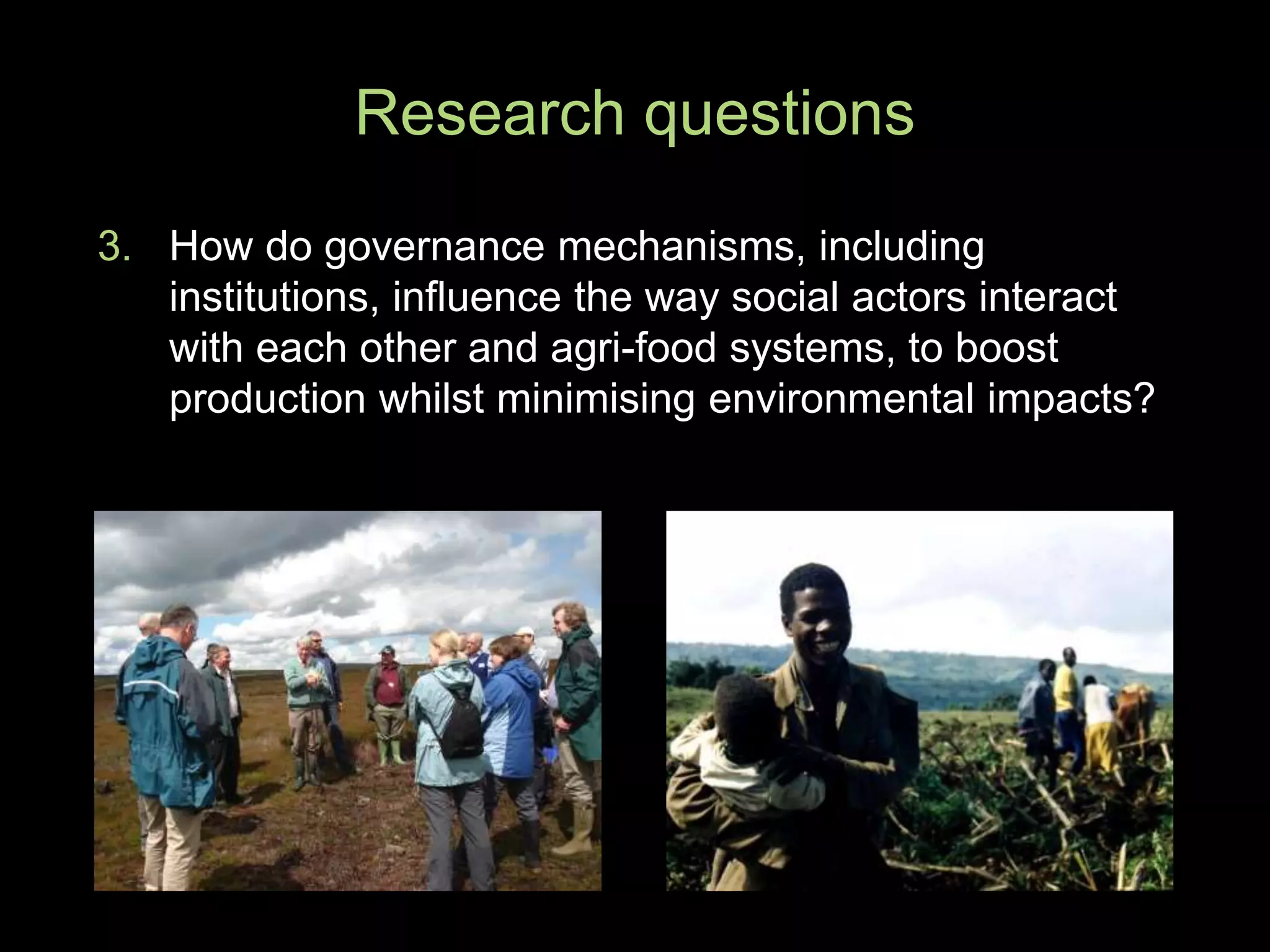 3. How do governance mechanisms, including
institutions, influence the way social actors interact
with each other and agri-food systems, to boost
production whilst minimising environmental impacts?
Research questions
 