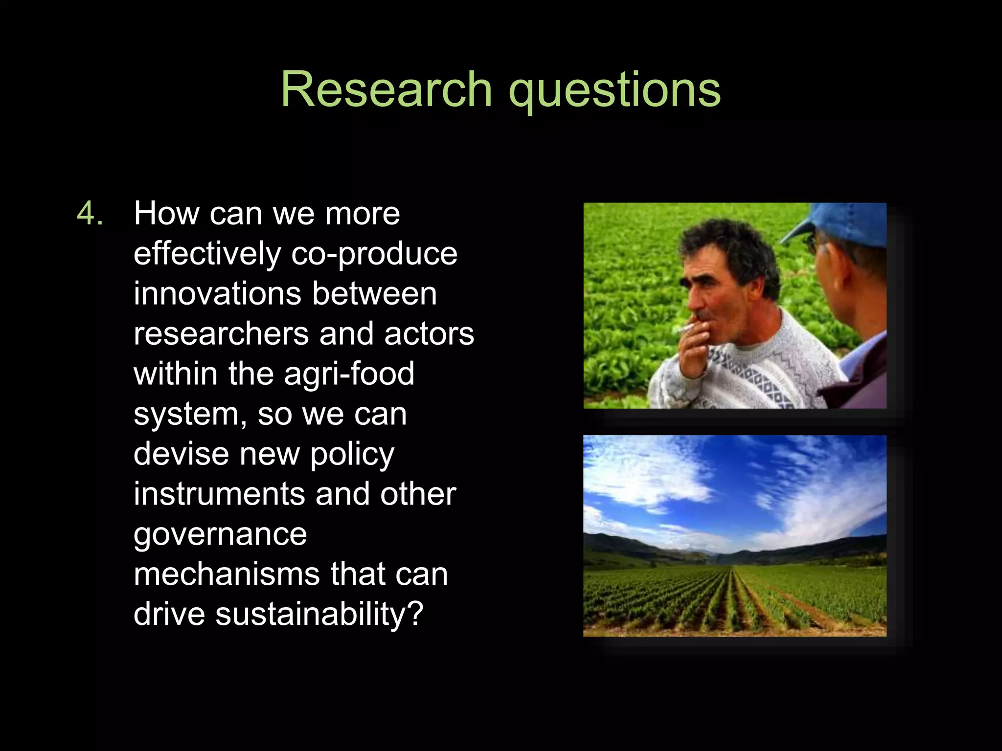 4. How can we more
effectively co-produce
innovations between
researchers and actors
within the agri-food
system, so we can
devise new policy
instruments and other
governance
mechanisms that can
drive sustainability?
Research questions
 