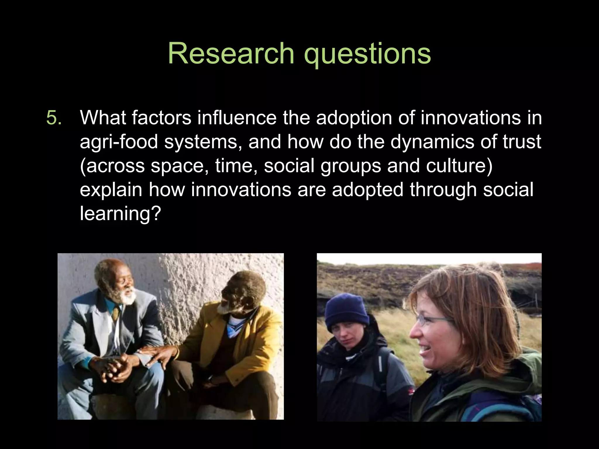 5. What factors influence the adoption of innovations in
agri-food systems, and how do the dynamics of trust
(across space, time, social groups and culture)
explain how innovations are adopted through social
learning?
Research questions
 
