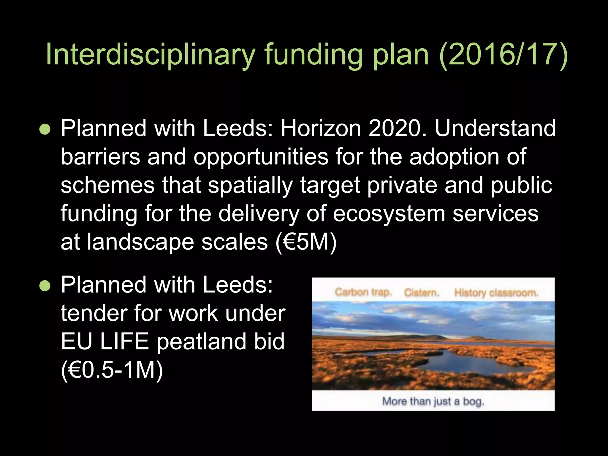  Planned with Leeds: Horizon 2020. Understand
barriers and opportunities for the adoption of
schemes that spatially target private and public
funding for the delivery of ecosystem services
at landscape scales (€5M)
Interdisciplinary funding plan (2016/17)
 Planned with Leeds:
tender for work under
EU LIFE peatland bid
(€0.5-1M)
 