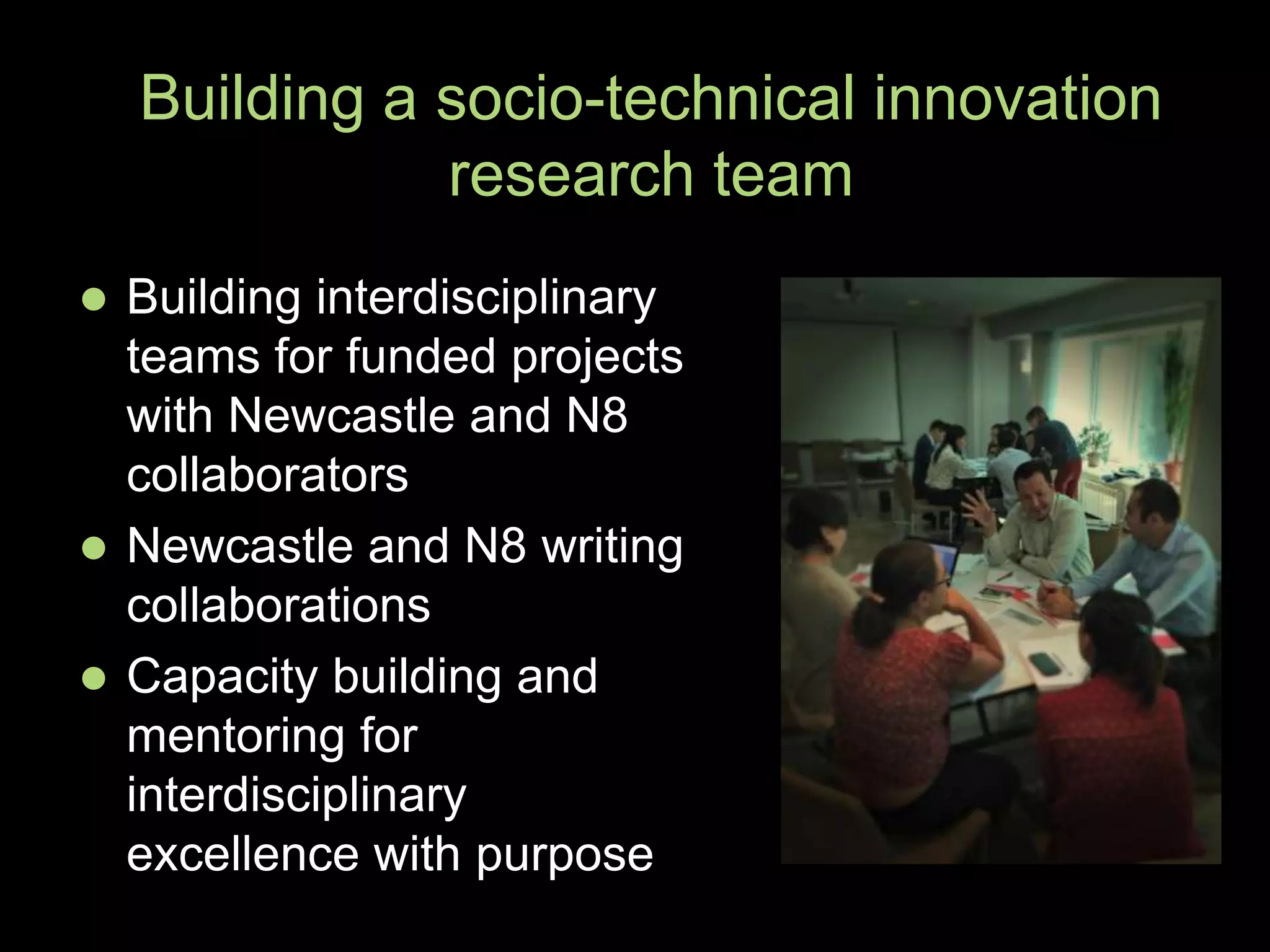  Building interdisciplinary
teams for funded projects
with Newcastle and N8
collaborators
 Newcastle and N8 writing
collaborations
 Capacity building and
mentoring for
interdisciplinary
excellence with purpose
Building a socio-technical innovation
research team
 