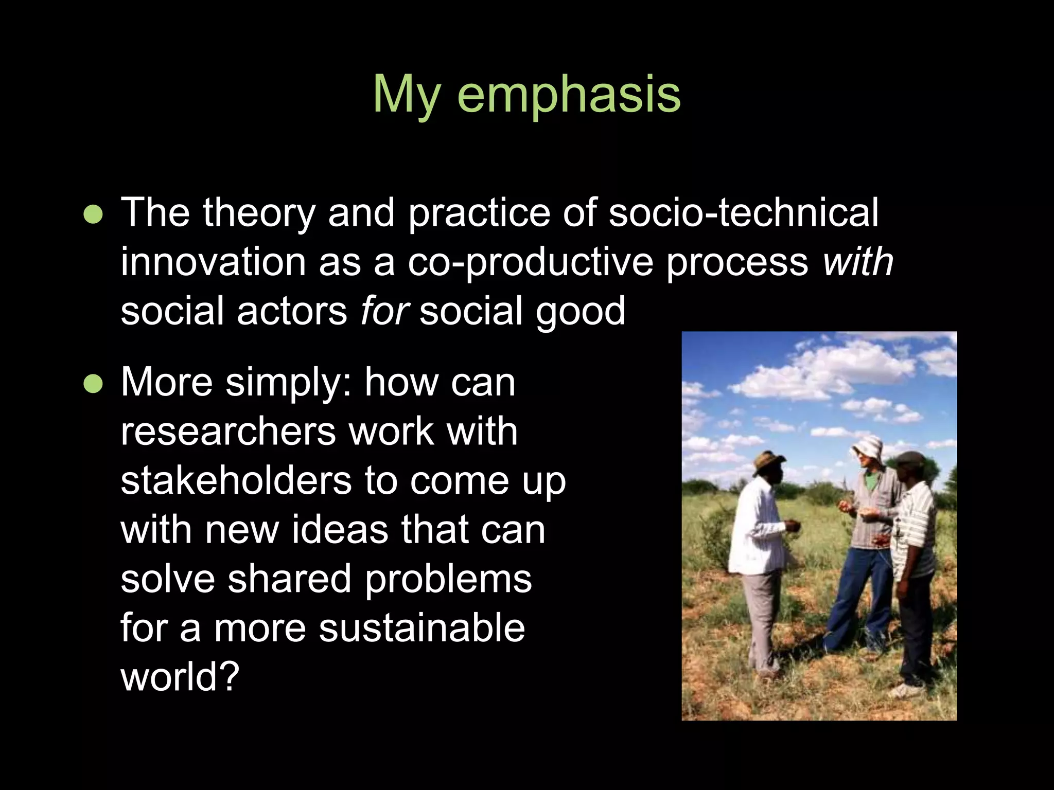  The theory and practice of socio-technical
innovation as a co-productive process with
social actors for social good
My emphasis
 More simply: how can
researchers work with
stakeholders to come up
with new ideas that can
solve shared problems
for a more sustainable
world?
 