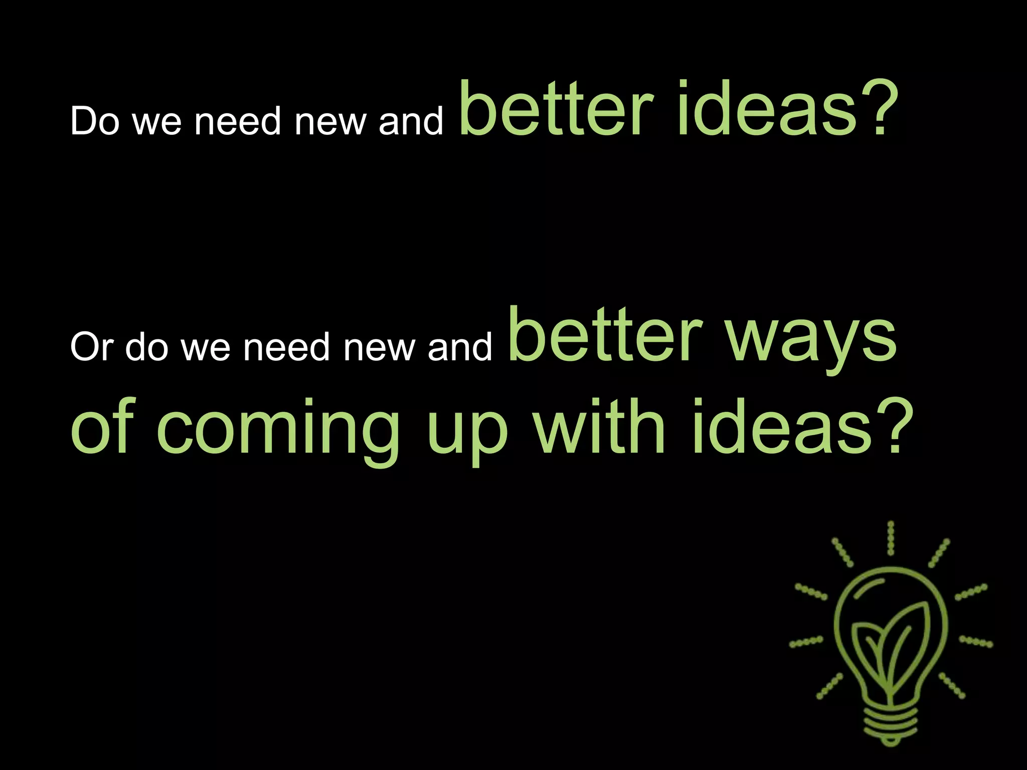 Do we need new and better ideas?
Or do we need new and better ways
of coming up with ideas?
 