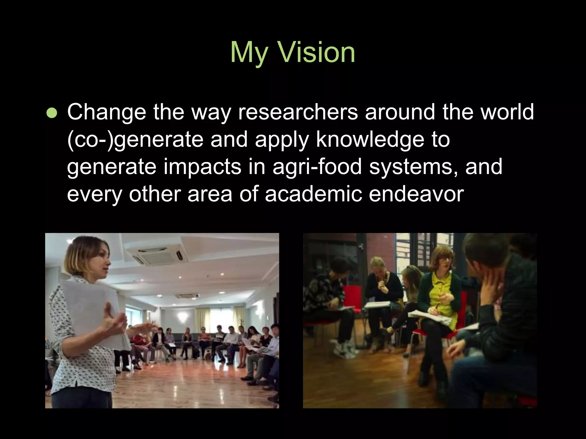 My Vision
 Change the way researchers around the world
(co-)generate and apply knowledge to
generate impacts in agri-food systems, and
every other area of academic endeavor
 