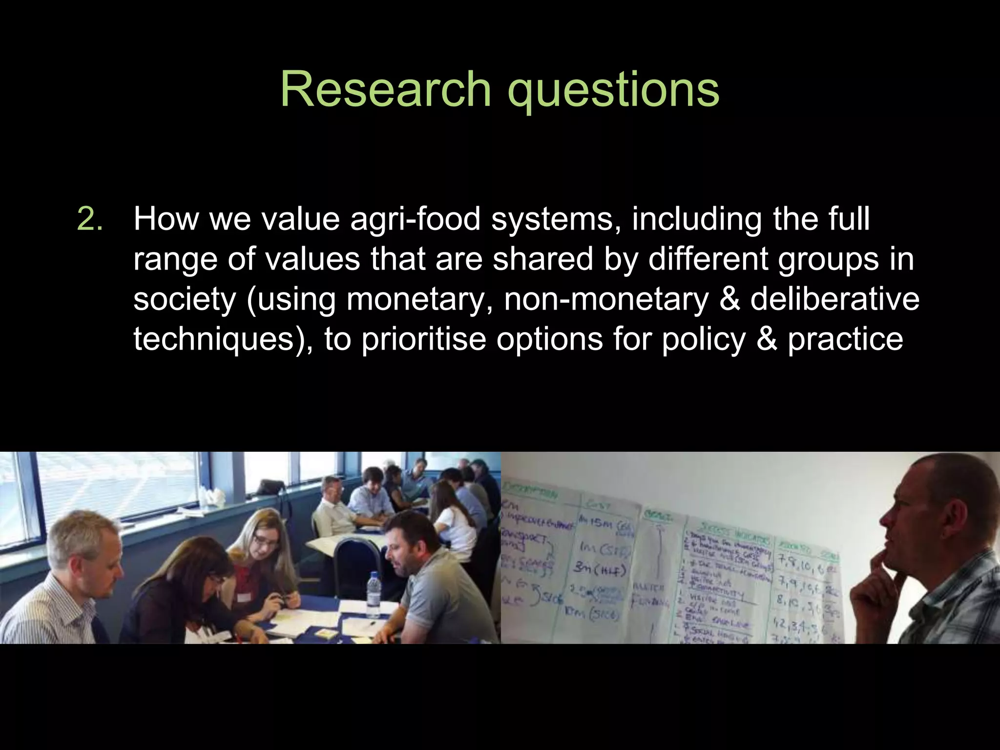 2. How we value agri-food systems, including the full
range of values that are shared by different groups in
society (using monetary, non-monetary & deliberative
techniques), to prioritise options for policy & practice
Research questions
 