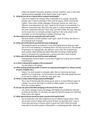 (UNC) and wouldn’t have gone anywhere else but I would’ve come in with more
significant prior knowledge of this field if I were to do it again.
9. What do you do on a typical day as a speech pathologist?
 I see 10-15 students for therapy either individually or as a group. During this
therapy I do 1-2 quick screenings in their area of concern, which varies by the
student. These areas include language, articulation, fluency, etc. and I use a
different screening process for each. I work for the county so I am normally in a
different school every day. Most SLPs that work in a school setting stay within
the same school every day but I never have and I like it better this way. They pay
me for travel time so I normally schedule students in the same school on the
same days so I am not traveling to multiple schools per day.
10. How many hours do you typically work each week?
 My hours follow a school schedule so per week I work 37.5 hours but there is a
lot of outside work involved!
11. What part of this job do you find the most challenging?
 Educating the parents of stutterers is very challenging because they just want
you to fix it and stuttering is something that is not very easy to fix it. The attitude
of wanting to fix it perpetuates the behavior in the child. The child becomes
more anxious about talking and realizes that they are doing something their
parent is not proud of, it just becomes a vicious cycle that is hard to break.
12. What part of this job do you find the most satisfying?
 Helping people become better in areas they struggle and making more confident
communicators.
13. Is there a demand for people in this occupation?
 Yes absolutely in all settings.
14. What setting would you prefer to work in as a speech pathologist? (i.e. school, private
practice, hospital, etc.)
 School, I’ve never worked in a hospital other than an internship and never
worked in a nursing home. I’ve had no desire to work with older people because
of my love for children. A school has more perks too!
15. What is unique about being a speech pathologist?
 This is one of the few jobs that allows you to work in so many different types of
settings. You can be with kids in a school or elderly people in a nursing home,
there are so many options.
16. Do you see jobs in this field changing in the future? If so, why?
 Yes, I think coverage issues and changes with Medicaid and Medicare will have
an effect on this field. I’m not really sure how the field will change but I definitely
think it will in this regard.
17. What special advice would you give a person entering this field?
 Just to really dive in to every experience you are offered in grad school. There
are so many areas of speech and so many of them are specialty areas. I have a
friend who specializes in fluency, which is great, but I don’t think she would
know what to do with a patient suffering from a swallowing disorder. When you
 
