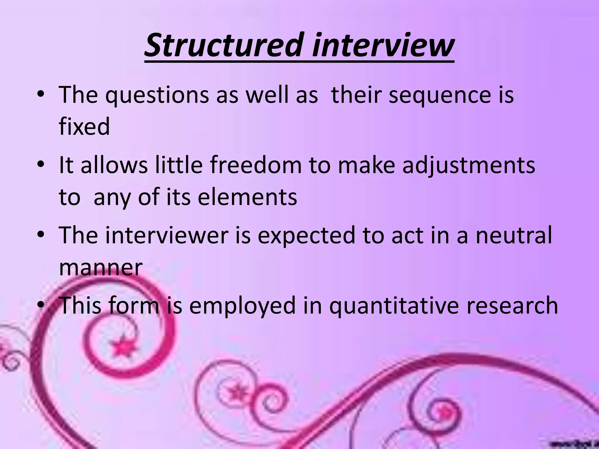 Structured interview
• The questions as well as their sequence is
fixed
• It allows little freedom to make adjustments
to any of its elements
• The interviewer is expected to act in a neutral
manner
• This form is employed in quantitative research
 