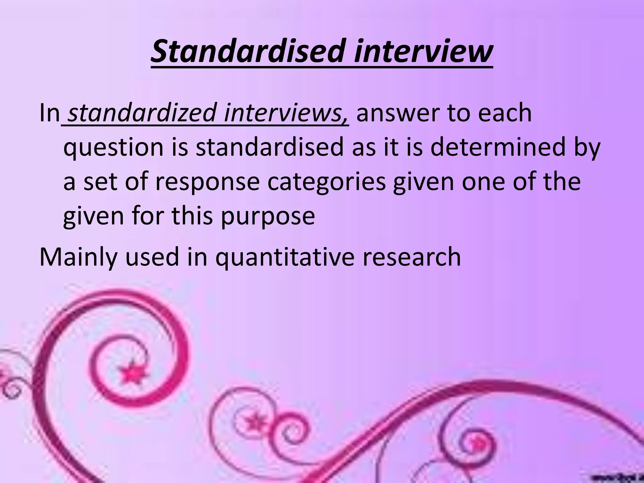 Standardised interview
In standardized interviews, answer to each
question is standardised as it is determined by
a set of response categories given one of the
given for this purpose
Mainly used in quantitative research
 