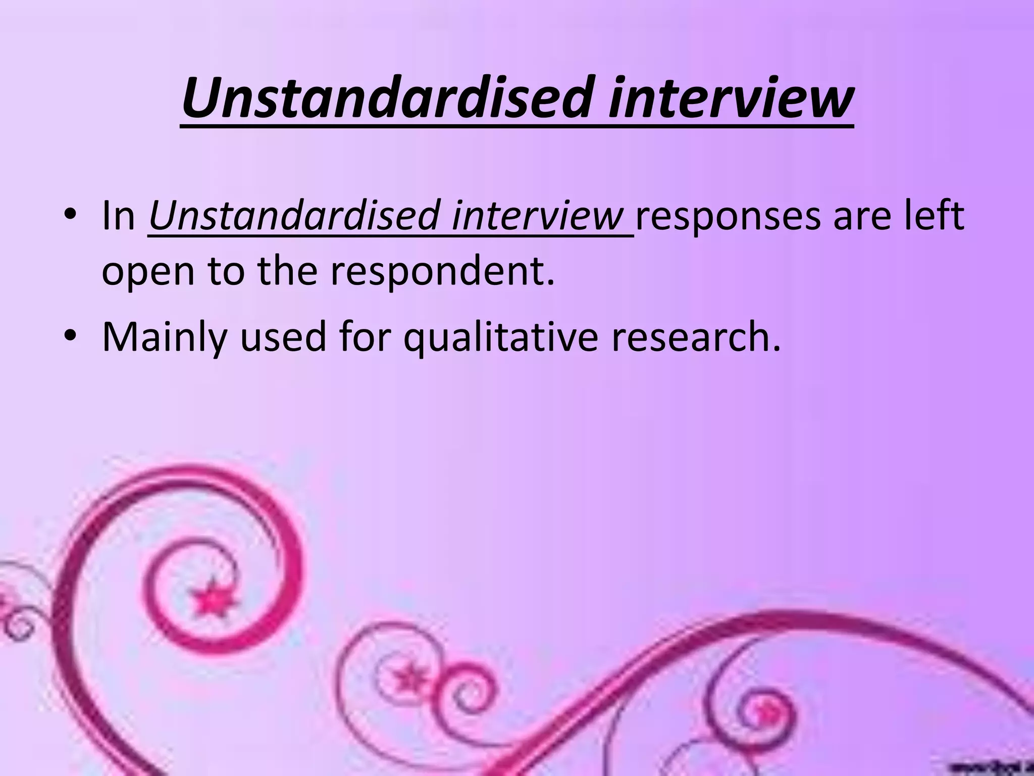 Unstandardised interview
• In Unstandardised interview responses are left
open to the respondent.
• Mainly used for qualitative research.
 