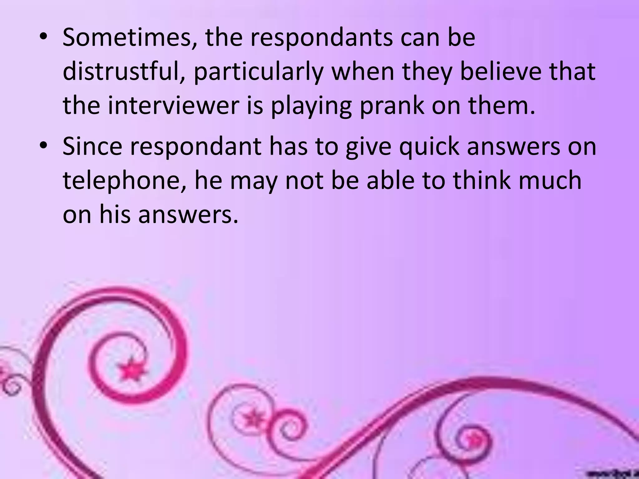 • Sometimes, the respondants can be
distrustful, particularly when they believe that
the interviewer is playing prank on them.
• Since respondant has to give quick answers on
telephone, he may not be able to think much
on his answers.
 