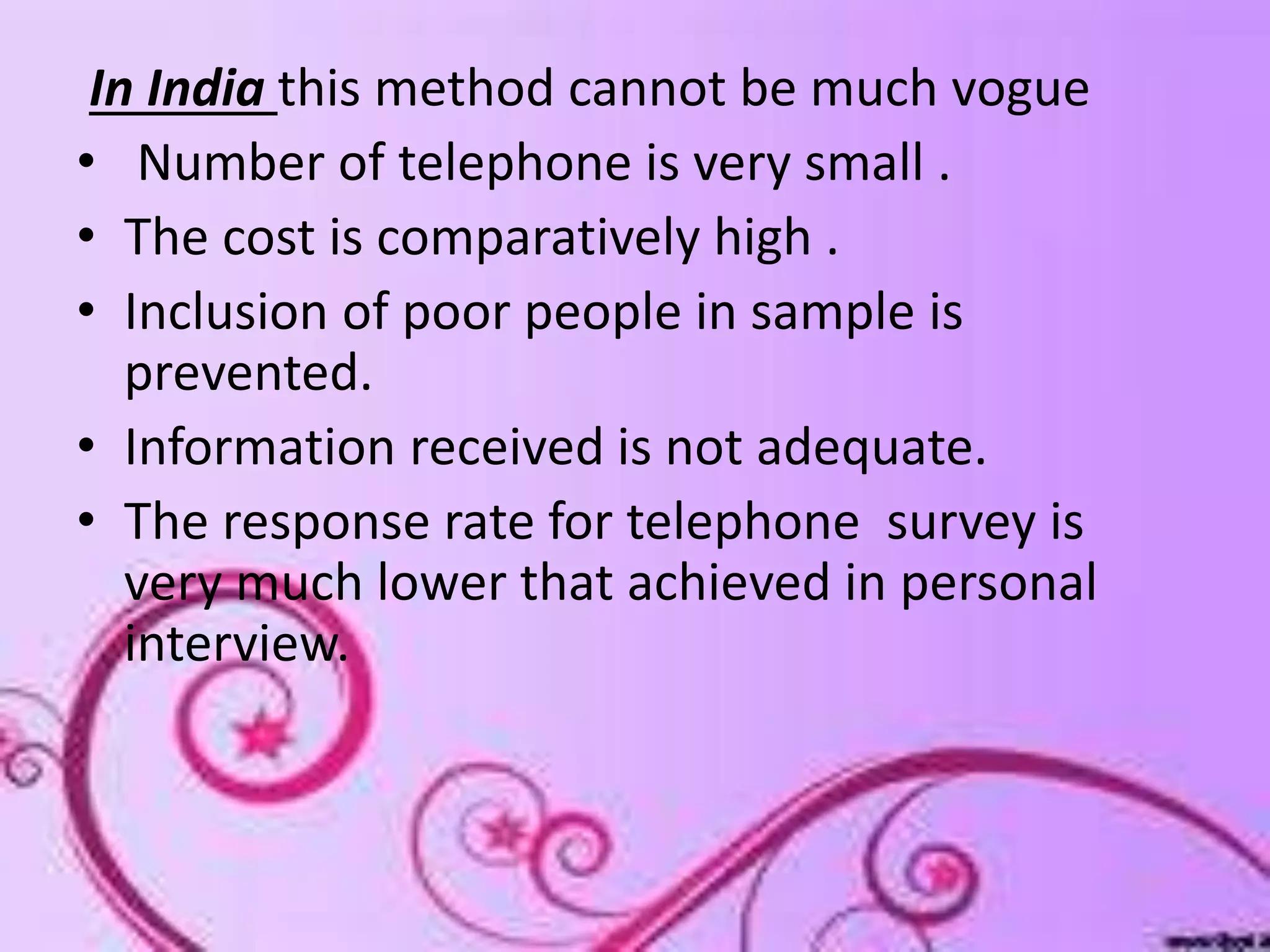 In India this method cannot be much vogue
• Number of telephone is very small .
• The cost is comparatively high .
• Inclusion of poor people in sample is
prevented.
• Information received is not adequate.
• The response rate for telephone survey is
very much lower that achieved in personal
interview.
 