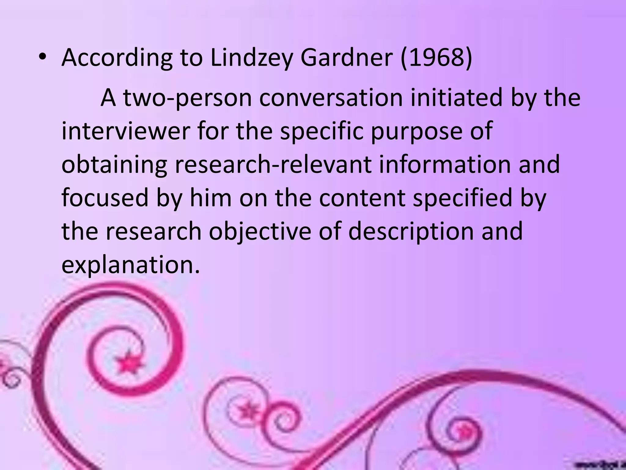 • According to Lindzey Gardner (1968)
A two-person conversation initiated by the
interviewer for the specific purpose of
obtaining research-relevant information and
focused by him on the content specified by
the research objective of description and
explanation.
 