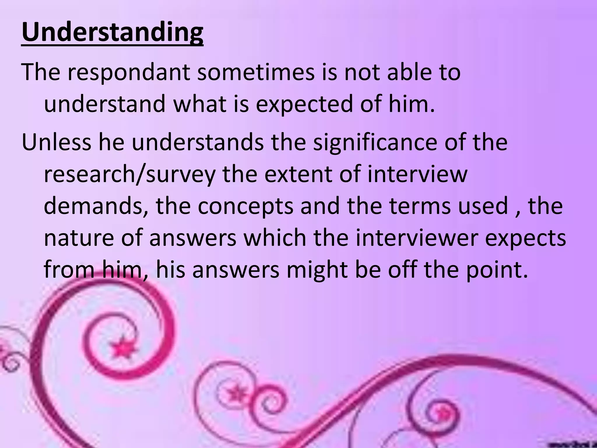 Understanding
The respondant sometimes is not able to
understand what is expected of him.
Unless he understands the significance of the
research/survey the extent of interview
demands, the concepts and the terms used , the
nature of answers which the interviewer expects
from him, his answers might be off the point.
 