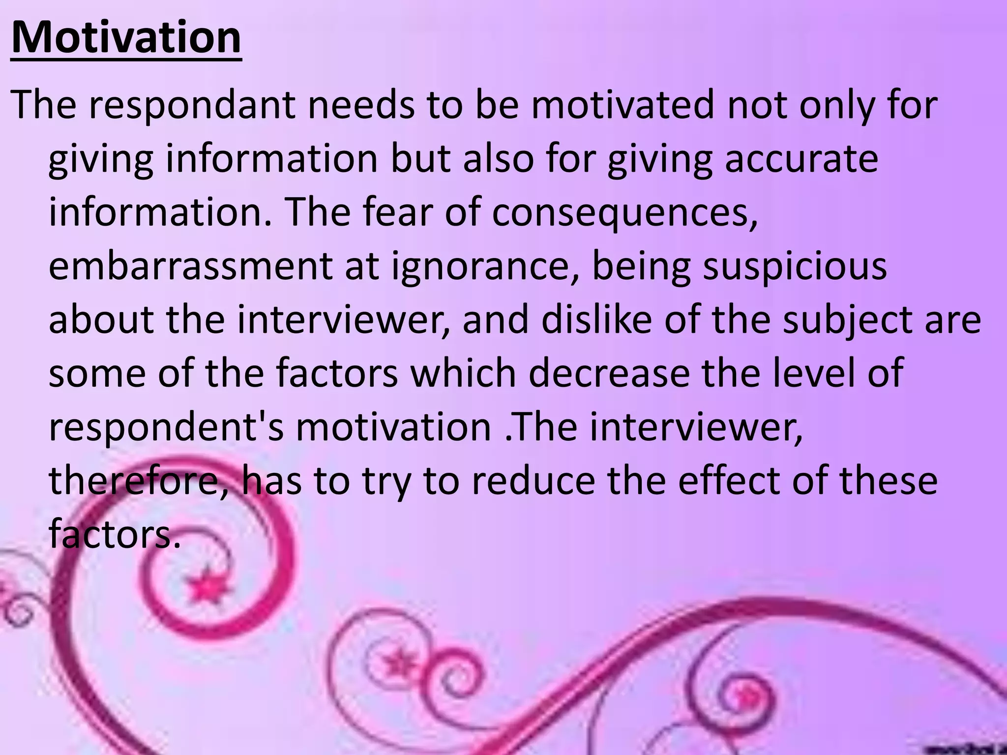 Motivation
The respondant needs to be motivated not only for
giving information but also for giving accurate
information. The fear of consequences,
embarrassment at ignorance, being suspicious
about the interviewer, and dislike of the subject are
some of the factors which decrease the level of
respondent's motivation .The interviewer,
therefore, has to try to reduce the effect of these
factors.
 