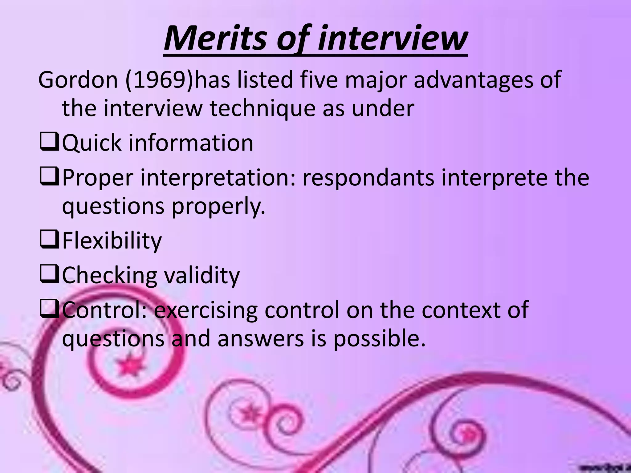 Merits of interview
Gordon (1969)has listed five major advantages of
the interview technique as under
Quick information
Proper interpretation: respondants interprete the
questions properly.
Flexibility
Checking validity
Control: exercising control on the context of
questions and answers is possible.
 