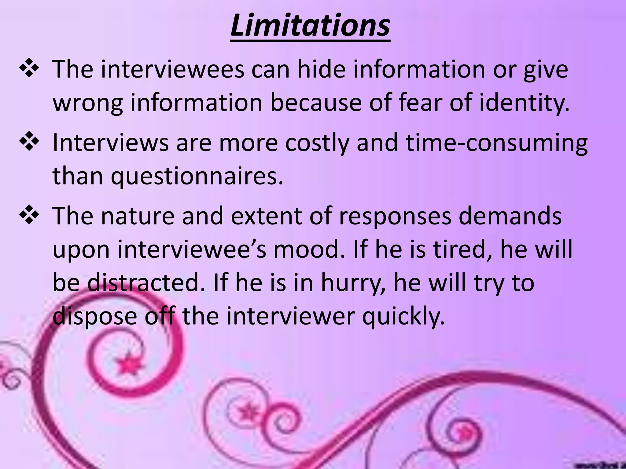 limitations
Limitations
 The interviewees can hide information or give
wrong information because of fear of identity.
 Interviews are more costly and time-consuming
than questionnaires.
 The nature and extent of responses demands
upon interviewee’s mood. If he is tired, he will
be distracted. If he is in hurry, he will try to
dispose off the interviewer quickly.
 