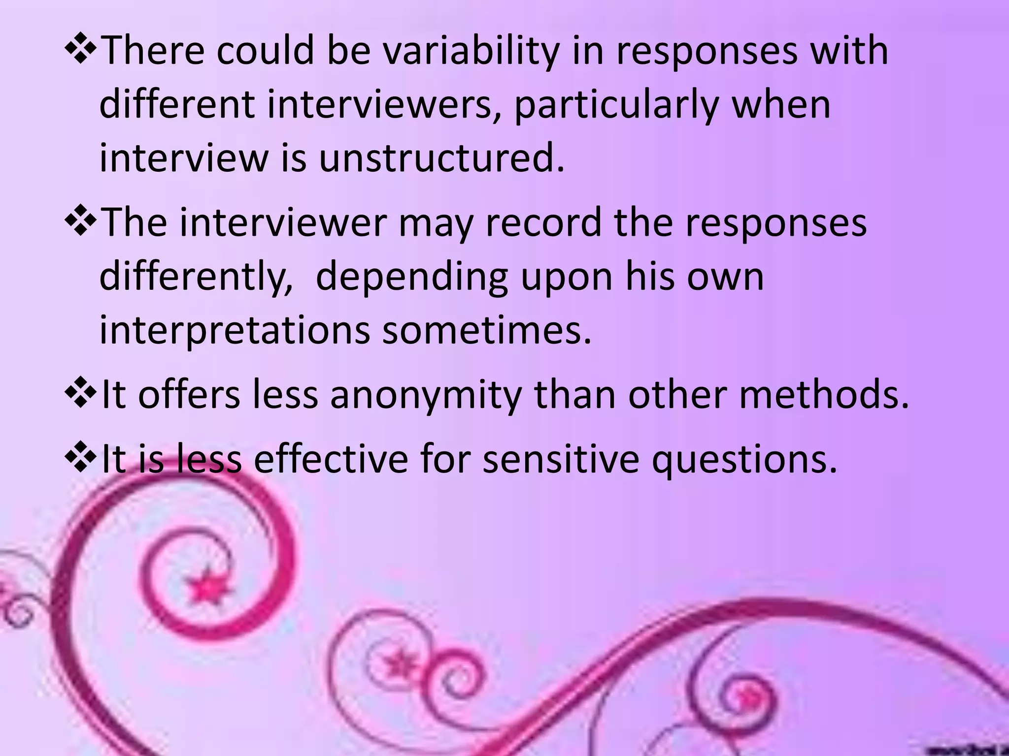 There could be variability in responses with
different interviewers, particularly when
interview is unstructured.
The interviewer may record the responses
differently, depending upon his own
interpretations sometimes.
It offers less anonymity than other methods.
It is less effective for sensitive questions.
 