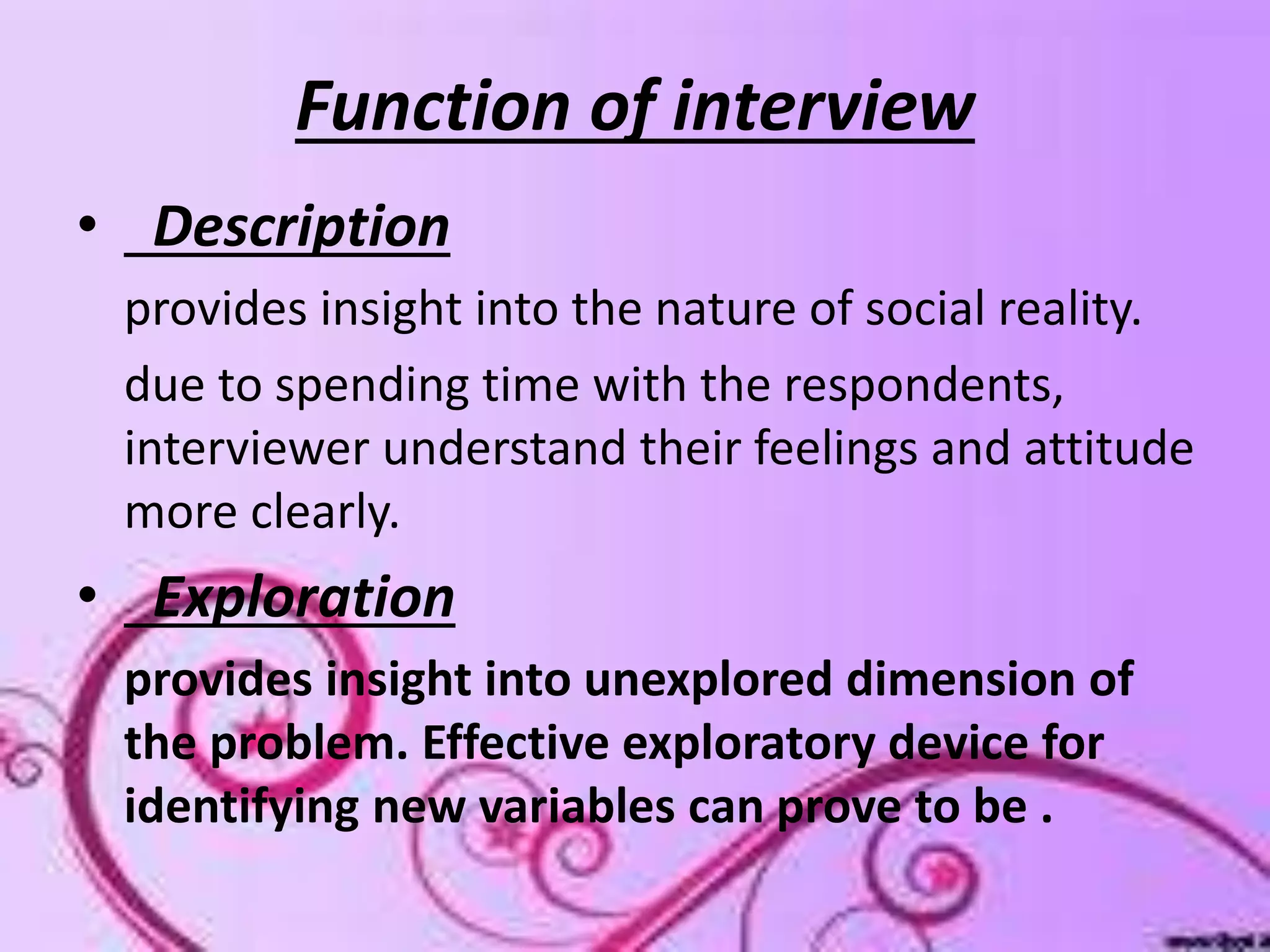 Function of interview
• Description
provides insight into the nature of social reality.
due to spending time with the respondents,
interviewer understand their feelings and attitude
more clearly.
• Exploration
provides insight into unexplored dimension of
the problem. Effective exploratory device for
identifying new variables can prove to be .
 