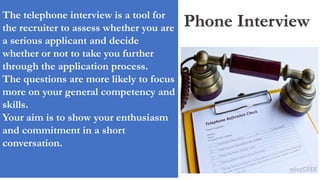 Phone InterviewThe telephone interview is a tool for
the recruiter to assess whether you are
a serious applicant and decide
whether or not to take you further
through the application process.
The questions are more likely to focus
more on your general competency and
skills.
Your aim is to show your enthusiasm
and commitment in a short
conversation.
 